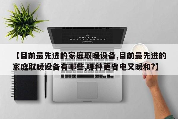 【目前最先进的家庭取暖设备,目前最先进的家庭取暖设备有哪些,哪种更省电又暖和?】