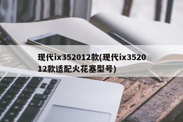 现代ix352012款(现代ix352012款适配火花塞型号)