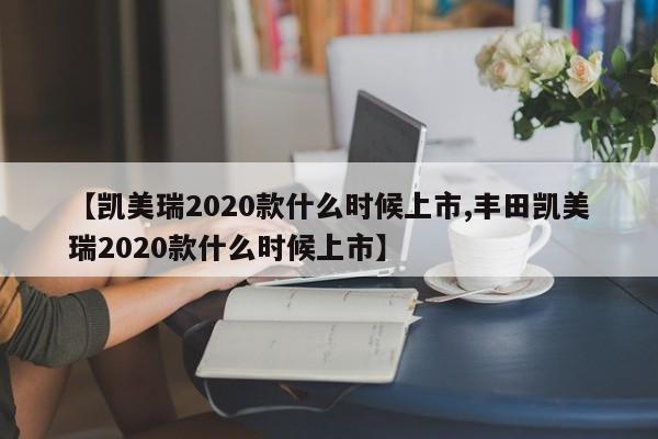 【凯美瑞2020款什么时候上市,丰田凯美瑞2020款什么时候上市】