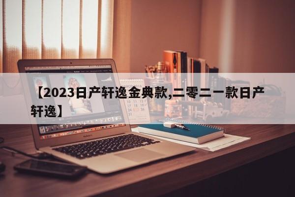 【2023日产轩逸金典款,二零二一款日产轩逸】