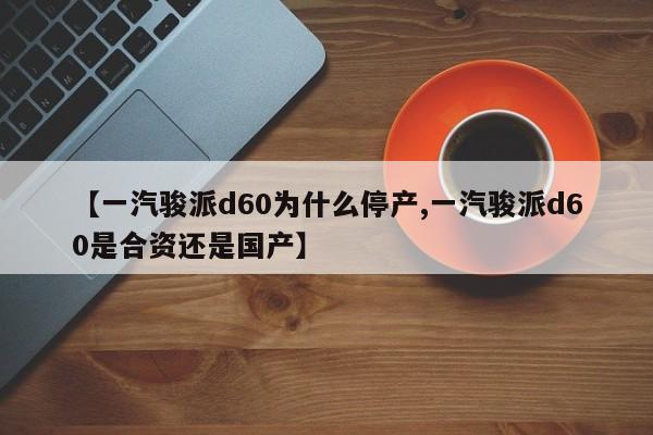 【一汽骏派d60为什么停产,一汽骏派d60是合资还是国产】