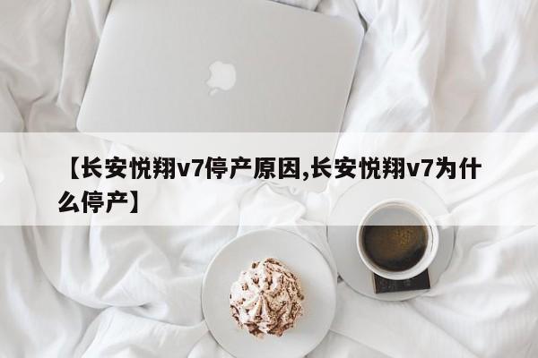 【长安悦翔v7停产原因,长安悦翔v7为什么停产】