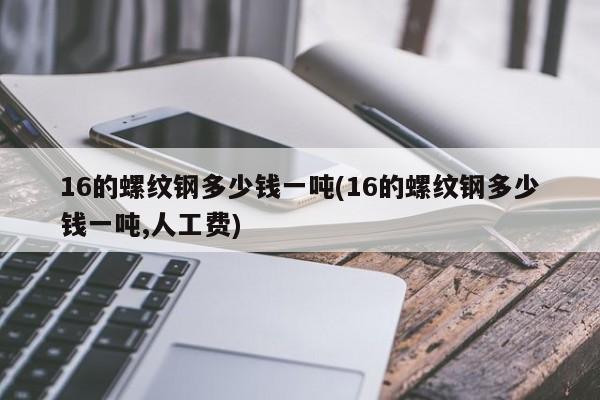 16的螺纹钢多少钱一吨(16的螺纹钢多少钱一吨,人工费)