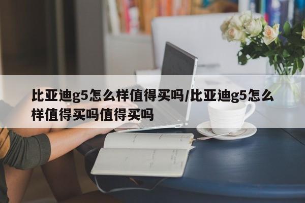 比亚迪g5怎么样值得买吗/比亚迪g5怎么样值得买吗值得买吗