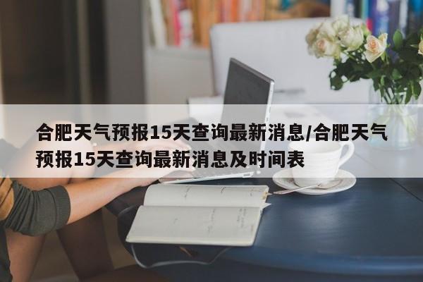 合肥天气预报15天查询最新消息/合肥天气预报15天查询最新消息及时间表