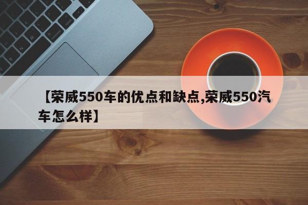 【荣威550车的优点和缺点,荣威550汽车怎么样】