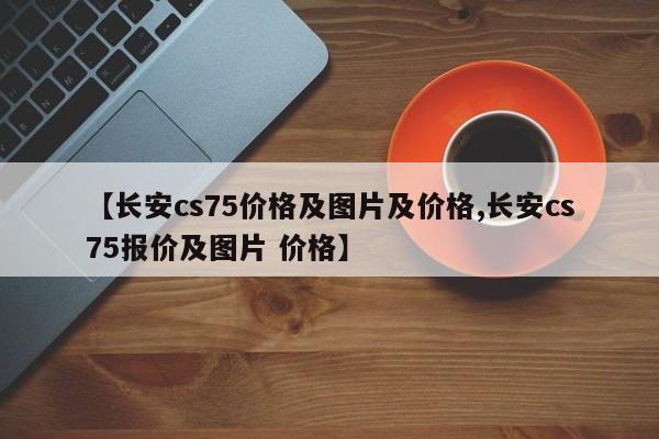 【长安cs75价格及图片及价格,长安cs75报价及图片 价格】
