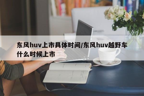 东风huv上市具体时间/东风huv越野车什么时候上市