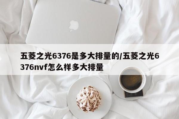五菱之光6376是多大排量的/五菱之光6376nvf怎么样多大排量