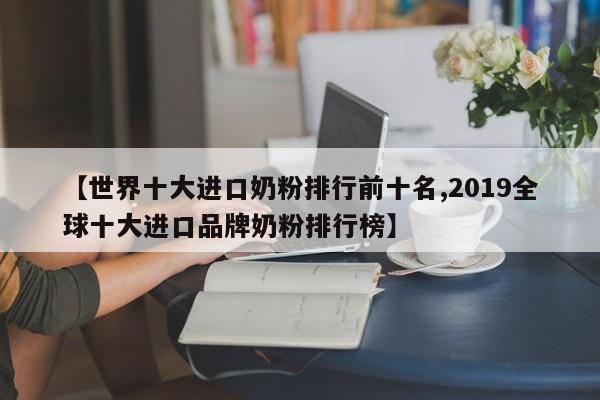 【世界十大进口奶粉排行前十名,2019全球十大进口品牌奶粉排行榜】