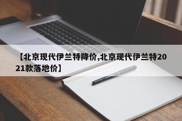 【北京现代伊兰特降价,北京现代伊兰特2021款落地价】