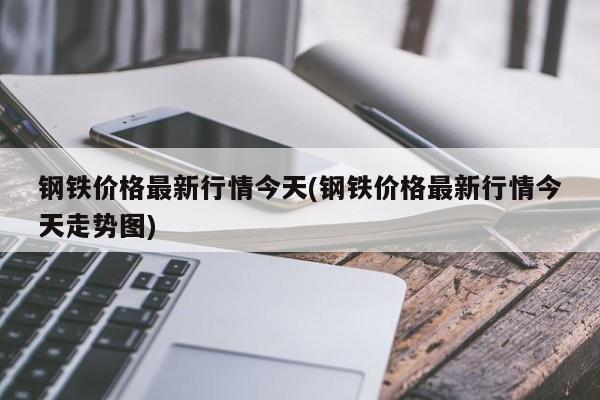钢铁价格最新行情今天(钢铁价格最新行情今天走势图)