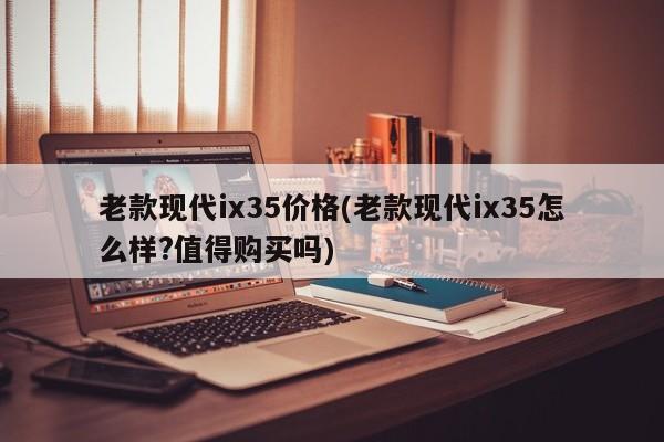 老款现代ix35价格(老款现代ix35怎么样?值得购买吗)