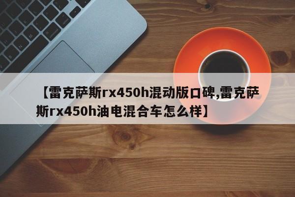 【雷克萨斯rx450h混动版口碑,雷克萨斯rx450h油电混合车怎么样】