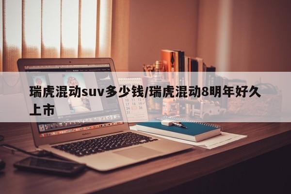 瑞虎混动suv多少钱/瑞虎混动8明年好久上市