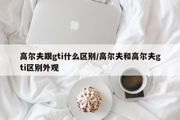 高尔夫跟gti什么区别/高尔夫和高尔夫gti区别外观