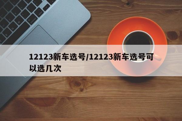 12123新车选号/12123新车选号可以选几次