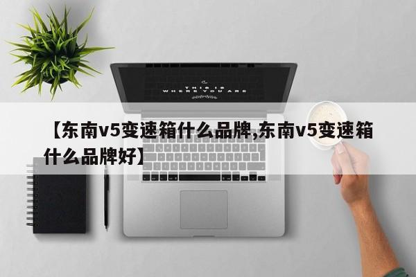 【东南v5变速箱什么品牌,东南v5变速箱什么品牌好】