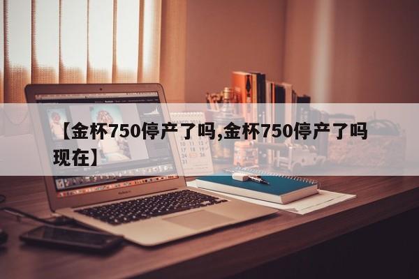 【金杯750停产了吗,金杯750停产了吗现在】