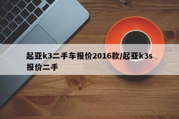 起亚k3二手车报价2016款/起亚k3s报价二手