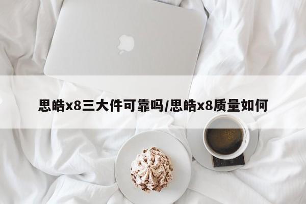 思皓x8三大件可靠吗/思皓x8质量如何