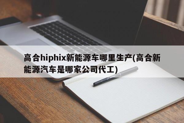 高合hiphix新能源车哪里生产(高合新能源汽车是哪家公司代工)